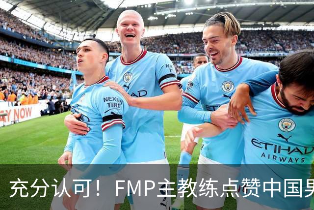 充分认可！FMP主教练点赞中国男篮1人，并伸出了橄榄枝