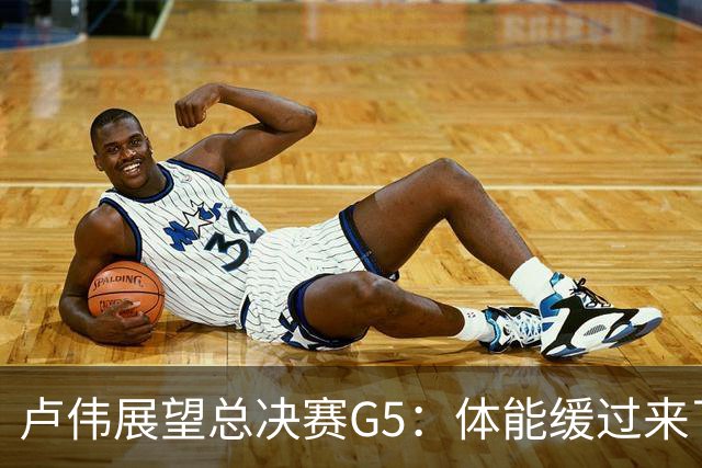 卢伟展望总决赛G5：体能缓过来了，洛夫顿感觉不错，会限制胡金秋